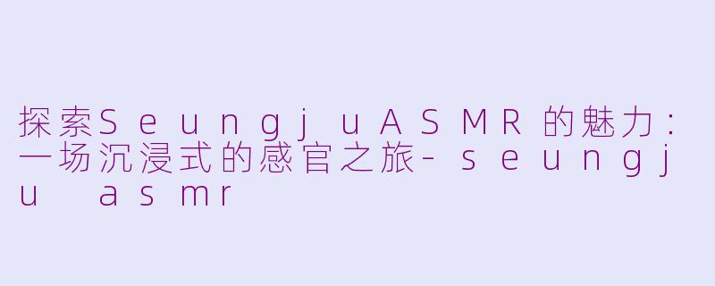 探索SeungjuASMR的魅力：一场沉浸式的感官之旅-seungju asmr