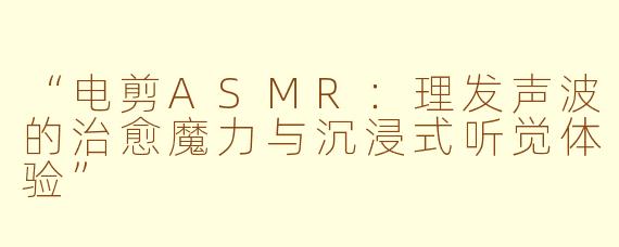 “电剪ASMR:理发声波的治愈魔力与沉浸式听觉体验”