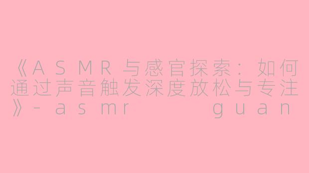 《ASMR与感官探索：如何通过声音触发深度放松与专注》-asmr   guanf