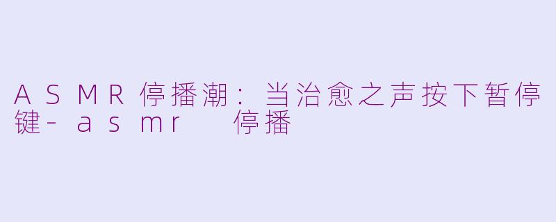 ASMR停播潮：当治愈之声按下暂停键-asmr 停播