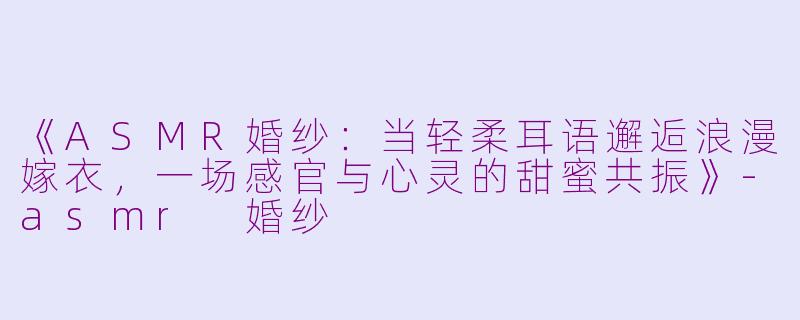 《ASMR婚纱:当轻柔耳语邂逅浪漫嫁衣,一场感官与心灵的甜蜜共振》