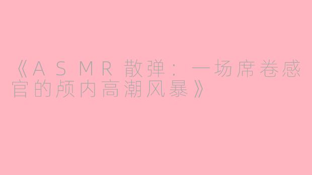 《ASMR散弹：一场席卷感官的颅内高潮风暴》