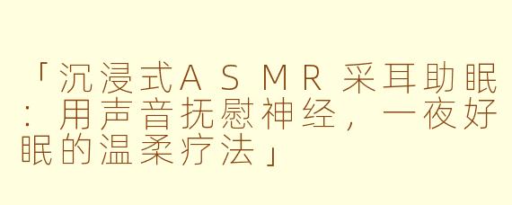 「沉浸式ASMR采耳助眠：用声音抚慰神经，一夜好眠的温柔疗法」