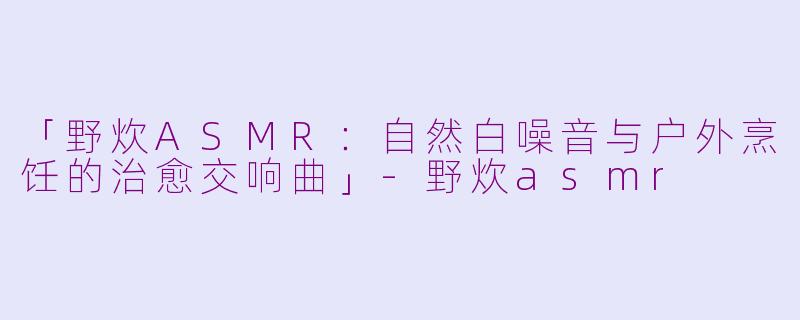 「野炊ASMR：自然白噪音与户外烹饪的治愈交响曲」-野炊asmr