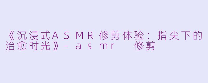 《沉浸式ASMR修剪体验：指尖下的治愈时光》-asmr 修剪