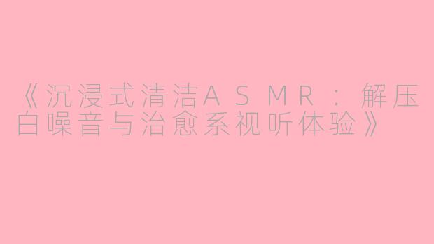 《沉浸式清洁ASMR：解压白噪音与治愈系视听体验》