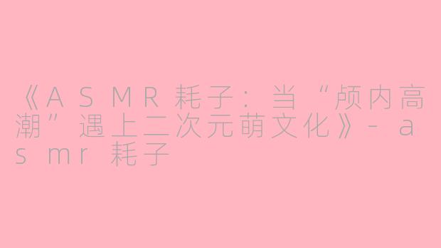 《ASMR耗子：当“颅内高潮”遇上二次元萌文化》-asmr耗子