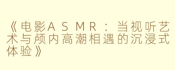 《电影ASMR:当视听艺术与颅内高潮相遇的沉浸式体验》