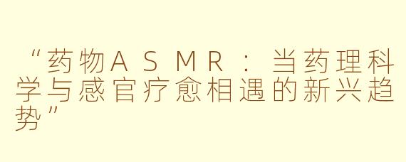 “药物ASMR：当药理科学与感官疗愈相遇的新兴趋势”