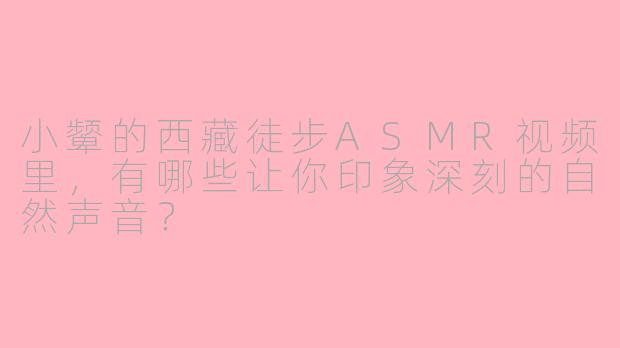 小颦的西藏徒步ASMR视频里,有哪些让你印象深刻的自然声音?