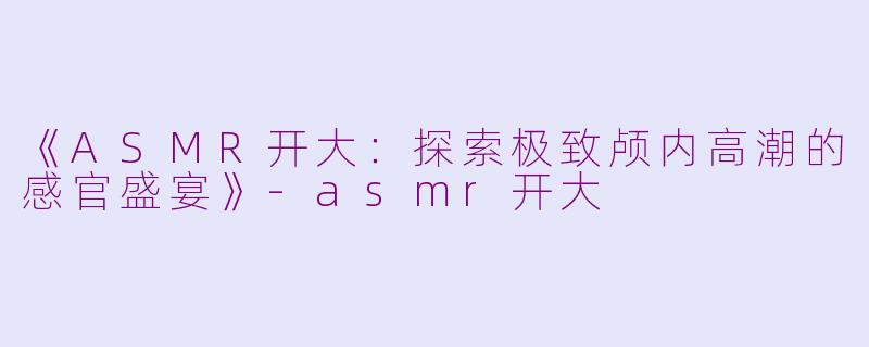 《ASMR开大：探索极致颅内高潮的感官盛宴》-asmr开大