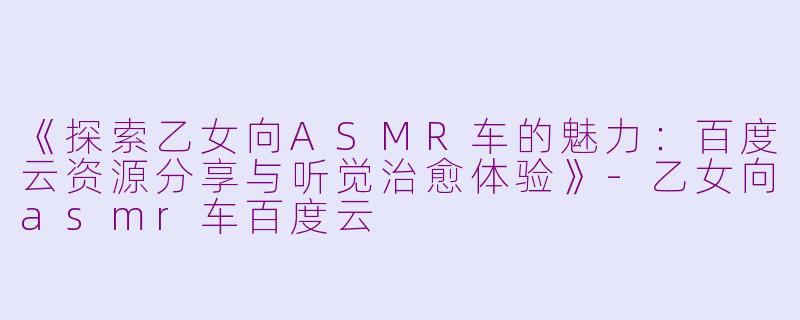 《探索乙女向ASMR车的魅力:百度云资源分享与听觉治愈体验》
