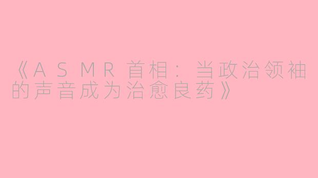 《ASMR首相:当政治领袖的声音成为治愈良药》