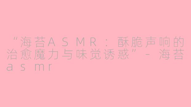 “海苔ASMR：酥脆声响的治愈魔力与味觉诱惑”-海苔asmr