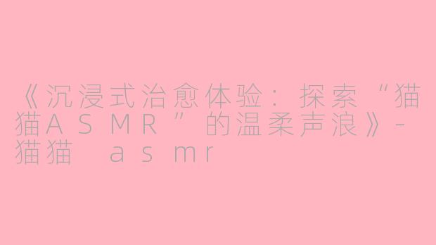 《沉浸式治愈体验：探索“猫猫ASMR”的温柔声浪》-猫猫 asmr