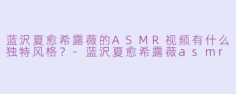 蓝沢夏愈希露薇的ASMR视频有什么独特风格？