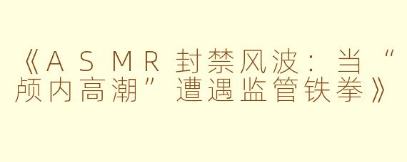 《ASMR封禁风波：当“颅内高潮”遭遇监管铁拳》