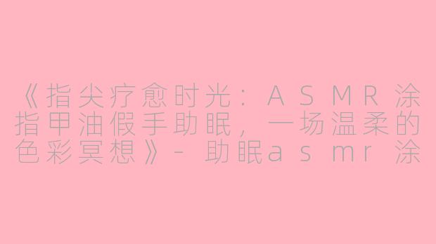 《指尖疗愈时光:ASMR涂指甲油假手助眠,一场温柔的色彩冥想》