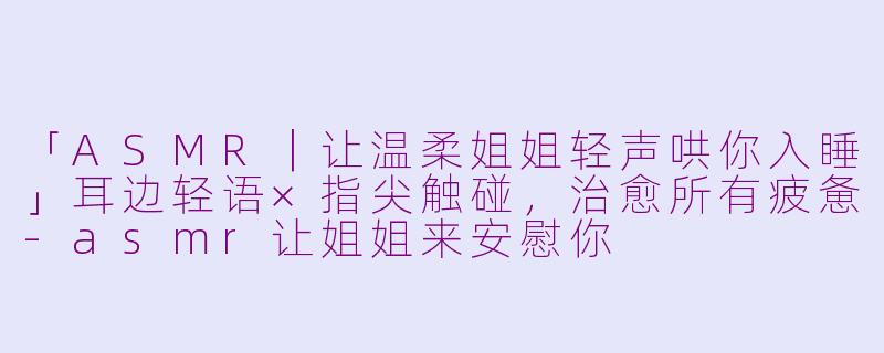 「ASMR|让温柔姐姐轻声哄你入睡」耳边轻语×指尖触碰,治愈所有疲惫