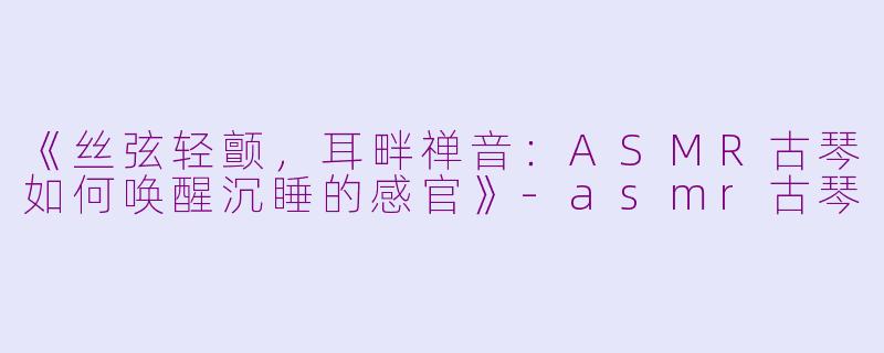 《丝弦轻颤，耳畔禅音：ASMR古琴如何唤醒沉睡的感官》-asmr古琴