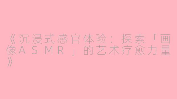《沉浸式感官体验：探索「画像ASMR」的艺术疗愈力量》