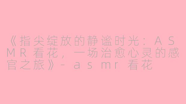 《指尖绽放的静谧时光:ASMR看花,一场治愈心灵的感官之旅》