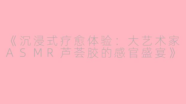《沉浸式疗愈体验：大艺术家ASMR芦荟胶的感官盛宴》