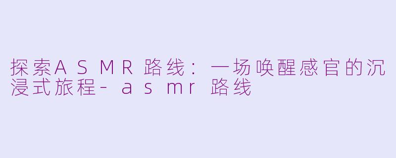 探索ASMR路线：一场唤醒感官的沉浸式旅程-asmr路线