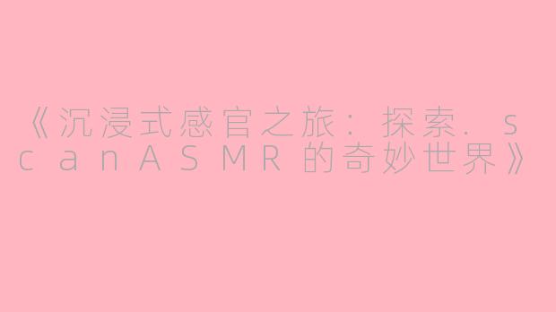 《沉浸式感官之旅：探索.scanASMR的奇妙世界》