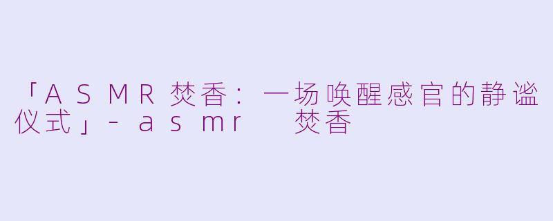 「ASMR焚香：一场唤醒感官的静谧仪式」-asmr 焚香