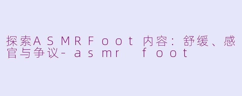 探索ASMRFoot内容：舒缓、感官与争议-asmr foot