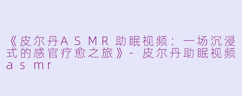 《皮尔丹ASMR助眠视频：一场沉浸式的感官疗愈之旅》-皮尔丹助眠视频asmr