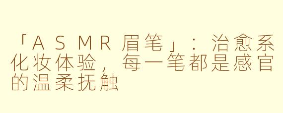 「ASMR眉笔」:治愈系化妆体验,每一笔都是感官的温柔抚触