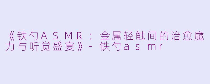《铁勺ASMR：金属轻触间的治愈魔力与听觉盛宴》-铁勺asmr