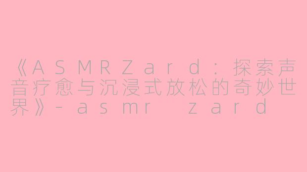 《ASMRZard：探索声音疗愈与沉浸式放松的奇妙世界》-asmr zard