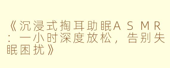 《沉浸式掏耳助眠ASMR：一小时深度放松，告别失眠困扰》
