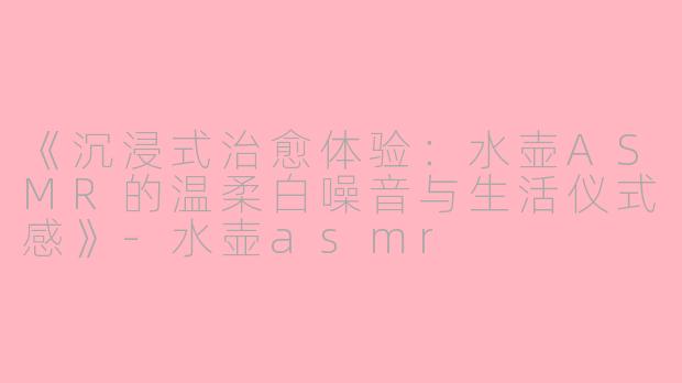 《沉浸式治愈体验：水壶ASMR的温柔白噪音与生活仪式感》-水壶asmr