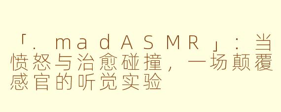 「.madASMR」：当愤怒与治愈碰撞，一场颠覆感官的听觉实验
