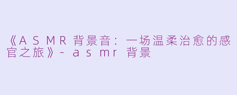 《ASMR背景音：一场温柔治愈的感官之旅》-asmr背景