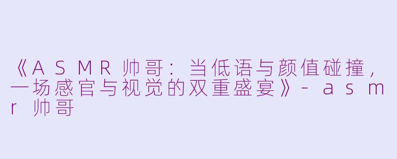 《ASMR帅哥：当低语与颜值碰撞，一场感官与视觉的双重盛宴》-asmr帅哥