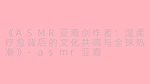 《ASMR亚裔创作者：温柔疗愈背后的文化共鸣与全球热潮》-asmr亚裔
