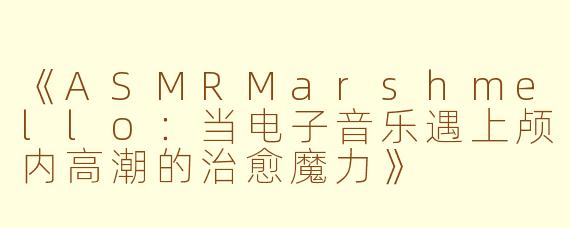 《ASMRMarshmello：当电子音乐遇上颅内高潮的治愈魔力》