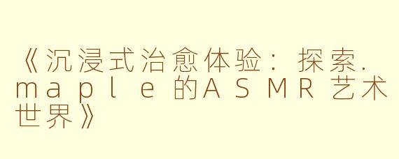 《沉浸式治愈体验：探索.maple的ASMR艺术世界》