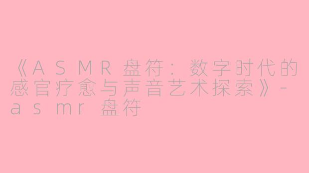 《ASMR盘符：数字时代的感官疗愈与声音艺术探索》-asmr盘符
