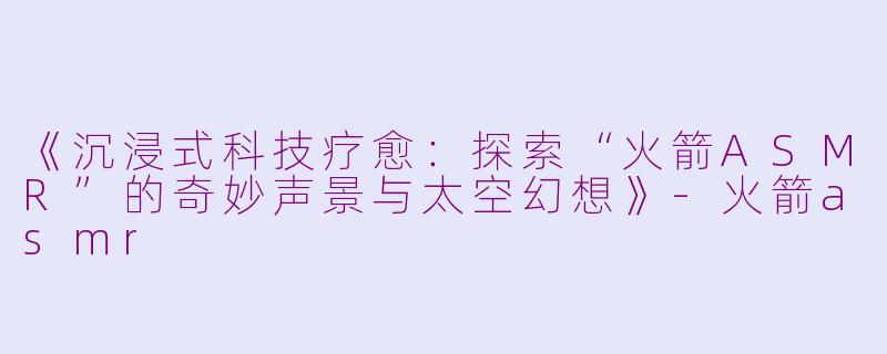《沉浸式科技疗愈：探索“火箭ASMR”的奇妙声景与太空幻想》-火箭asmr