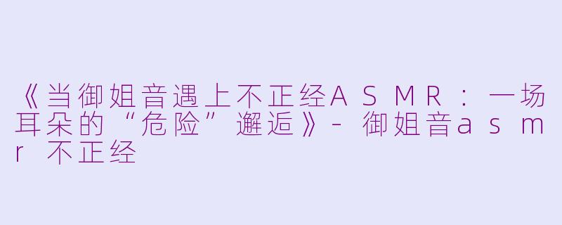 《当御姐音遇上不正经ASMR：一场耳朵的“危险”邂逅》-御姐音asmr不正经