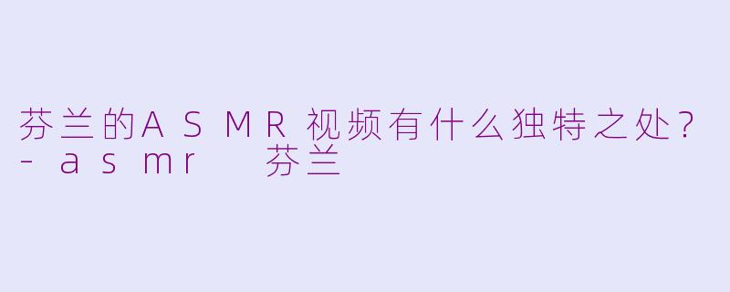 芬兰的ASMR视频有什么独特之处?