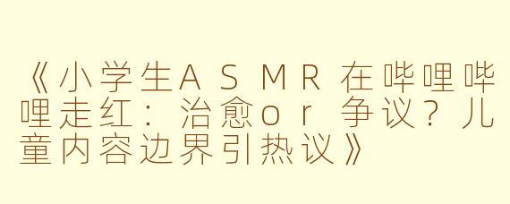 《小学生ASMR在哔哩哔哩走红：治愈or争议？儿童内容边界引热议》