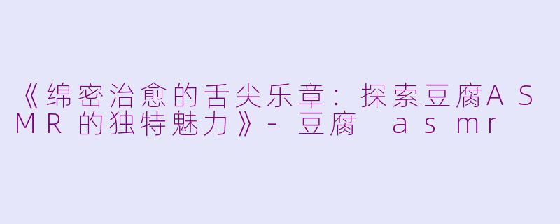《绵密治愈的舌尖乐章：探索豆腐ASMR的独特魅力》-豆腐 asmr