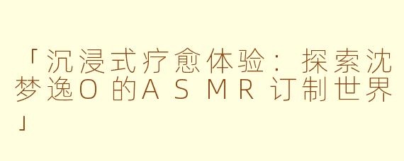 「沉浸式疗愈体验：探索沈梦逸O的ASMR订制世界」
